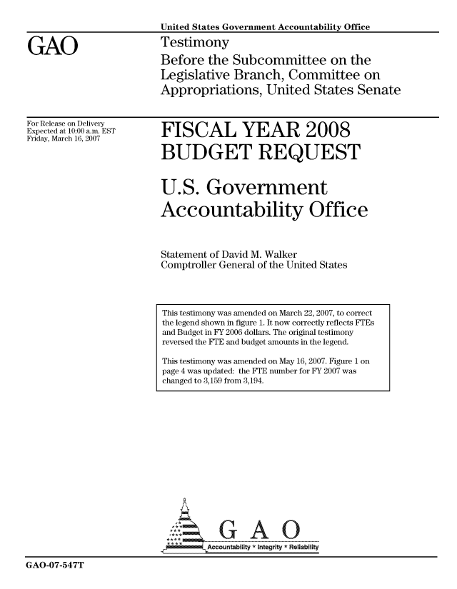 handle is hein.gao/gaocrptavba0001 and id is 1 raw text is: 

                        United States Government Accountability Office

GAO                     Testimony
                        Before the Subcommittee on the
                        Legislative Branch, Committee on
                        Appropriations, United States Senate


For Release on Delivery
Expected at 10:00 a.m. EST
Friday, March 16, 2007


FISCAL YEAR 2008

BUDGET REQUEST


U.S. Government

Accountability Office



Statement of David M. Walker
Comptroller General of the United States


                               GAO

                               Accountability  * Integrltv  Reliability

GAO-07-547T


This testimony was amended on March 22, 2007, to correct
the legend shown in figure 1. It now correctly reflects FTEs
and Budget in FY 2006 dollars. The original testimony
reversed the FTE and budget amounts in the legend.

This testimony was amended on May 16, 2007. Figure 1 on
page 4 was updated: the FTE number for FY 2007 was
changed to 3,159 from 3,194.


