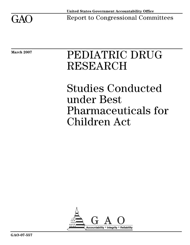 handle is hein.gao/gaocrptavbi0001 and id is 1 raw text is: 
GAO


United States Government Accountability Office
Report to Congressional Committees


March 2007


PEDIATRIC DRUG
RESEARCH


               Studies Conducted
               under Best
               Pharmaceuticals for
               Children Act








               G5ccountability * Integrity * Reliability
GAO-07-55 7


