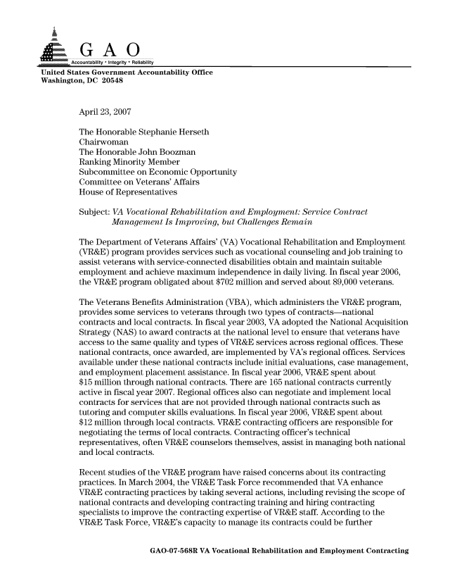 handle is hein.gao/gaocrptavbs0001 and id is 1 raw text is: 


i=             i

       Accountability * Integrity * Reliability
United States Government Accountability Office
Washington, DC 20548


         April 23, 2007

         The Honorable Stephanie Herseth
         Chairwoman
         The Honorable John Boozman
         Ranking Minority Member
         Subcommittee on Economic Opportunity
         Committee on Veterans' Affairs
         House of Representatives

         Subject: VA Vocational Rehabilitation and Employment: Service Contract
                 Management Is Improving, but Challenges Remain

         The Department of Veterans Affairs' (VA) Vocational Rehabilitation and Employment
         (VR&E) program provides services such as vocational counseling and job training to
         assist veterans with service-connected disabilities obtain and maintain suitable
         employment and achieve maximum independence in daily living. In fiscal year 2006,
         the VR&E program obligated about $702 million and served about 89,000 veterans.

         The Veterans Benefits Administration (VBA), which administers the VR&E program,
         provides some services to veterans through two types of contracts-national
         contracts and local contracts. In fiscal year 2003, VA adopted the National Acquisition
         Strategy (NAS) to award contracts at the national level to ensure that veterans have
         access to the same quality and types of VR&E services across regional offices. These
         national contracts, once awarded, are implemented by VA's regional offices. Services
         available under these national contracts include initial evaluations, case management,
         and employment placement assistance. In fiscal year 2006, VR&E spent about
         $15 million through national contracts. There are 165 national contracts currently
         active in fiscal year 2007. Regional offices also can negotiate and implement local
         contracts for services that are not provided through national contracts such as
         tutoring and computer skills evaluations. In fiscal year 2006, VR&E spent about
         $12 million through local contracts. VR&E contracting officers are responsible for
         negotiating the terms of local contracts. Contracting officer's technical
         representatives, often VR&E counselors themselves, assist in managing both national
         and local contracts.

         Recent studies of the VR&E program have raised concerns about its contracting
         practices. In March 2004, the VR&E Task Force recommended that VA enhance
         VR&E contracting practices by taking several actions, including revising the scope of
         national contracts and developing contracting training and hiring contracting
         specialists to improve the contracting expertise of VR&E staff. According to the
         VR&E Task Force, VR&E's capacity to manage its contracts could be further


GAO-07-568R VA Vocational Rehabilitation and Employment Contracting


