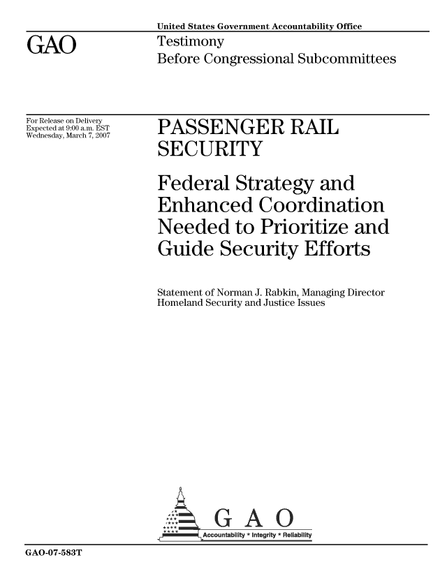 handle is hein.gao/gaocrptavcd0001 and id is 1 raw text is: 
                    United States Government Accountability Office

GAO                 Testimony
                    Before Congressional Subcommittees


For Release on Delivery
Expected at 9:00 a.m. EST
Wednesday, March 7, 2007


PASSENGER RAIL
SECURITY


                    Federal Strategy and
                    Enhanced Coordination
                    Needed to Prioritize and
                    Guide Security Efforts


                    Statement of Norman J. Rabkin, Managing Director
                    Homeland Security and Justice Issues
















                           Accountability * Integrtv * Reliability
GAO-07-583T


