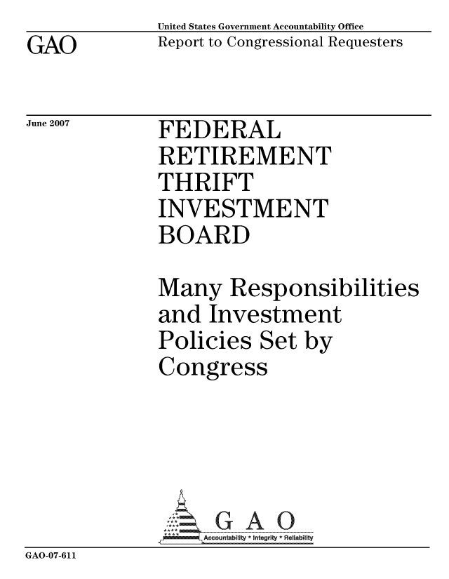 handle is hein.gao/gaocrptavcy0001 and id is 1 raw text is: GAO


United States Government Accountability Office
Report to Congressional Requesters


June 2007


FEDERAL
RETIREMENT
THRIFT
INVESTMENT
BOARD


              Many Responsibilities
              and Investment
              Policies Set by
              Congress





                   ccountability * Integrity * Reliability
GAO-07-611


