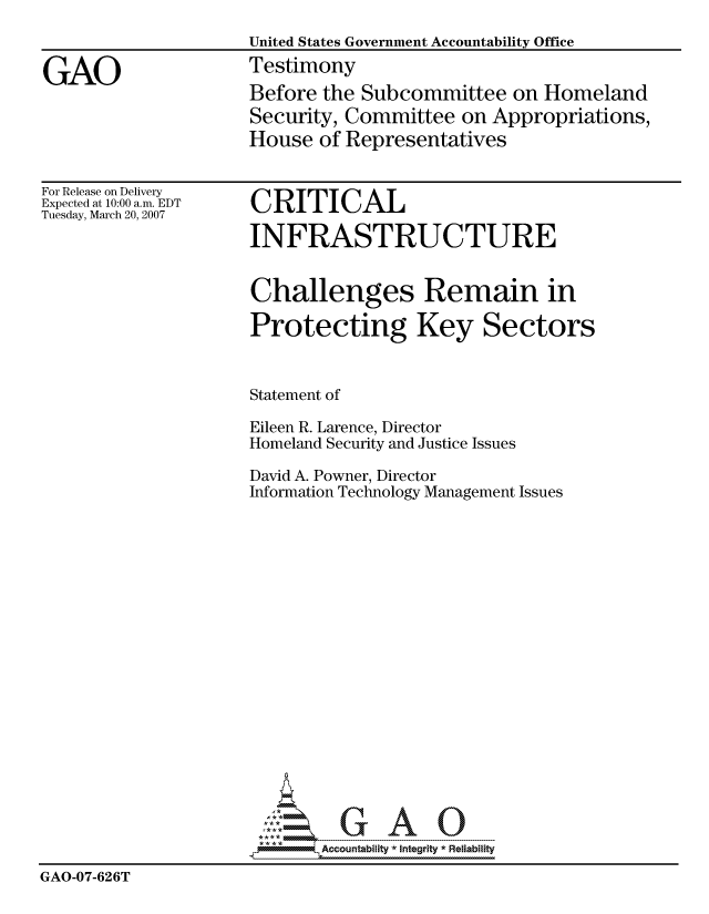 handle is hein.gao/gaocrptavdk0001 and id is 1 raw text is: 
                     United States Government Accountability Office

GAO                  Testimony
                     Before the Subcommittee on Homeland
                     Security, Committee on Appropriations,
                     House of Representatives


For Release on Delivery
Expected at 10:00 a.m. EDT
Tuesday, March 20, 2007


CRITICAL

INFRASTRUCTURE


Challenges Remain in


Protecting Key


                     Statement of

                     Eileen R. Larence, Director
                     Homeland Security and Justice Issues

                     David A. Powner, Director
                     Information Technology Management Issues
















                          GAO

                            Accountability  * Integrtv  Reliability
GAO-07-626T


Sectors


