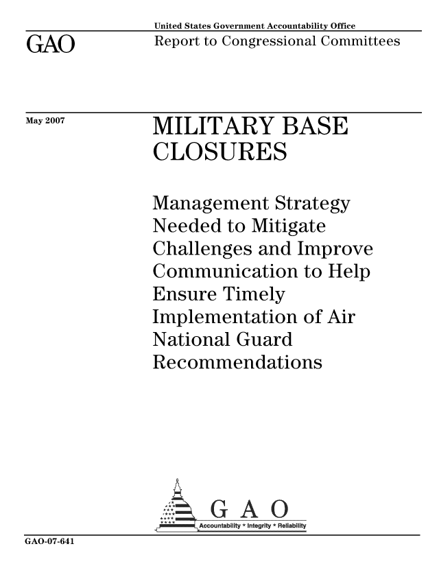 handle is hein.gao/gaocrptavdy0001 and id is 1 raw text is: 
GAO


United States Government Accountability Office
Report to Congressional Committees


May 2007


MILITARY BASE
CLOSURES


Management Strategy
Needed to Mitigate
Challenges and Improve
Communication to Help
Ensure Timely
Implementation of Air
National Guard
Recommendations


                    Accountability * Interity * Reliability
GAO-07-641


