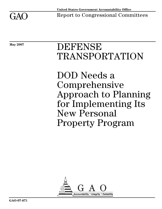 handle is hein.gao/gaocrptavfb0001 and id is 1 raw text is: GAO


United States Government Accountability Office
Report to Congressional Committees


May 2007


DEFENSE
TRANSPORTATION


              DOD Needs a
              Comprehensive
              Approach to Planning
              for Implementing Its
              New Personal
              Property Program






                   ccountability * Integrity * Reliability
GAO-07-671


