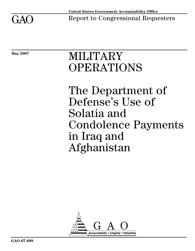 handle is hein.gao/gaocrptavfz0001 and id is 1 raw text is: GAO


United States Government Accountability Office
Report to Congressional Requesters


May 2007


MILITARY
OPERATIONS


               The Department of
               Defense's Use of
               Solatia and
               Condolence Payments
               in Iraq and
               Afghanistan






                    ccountability * Integrity * Reliability
GAO-07-699


