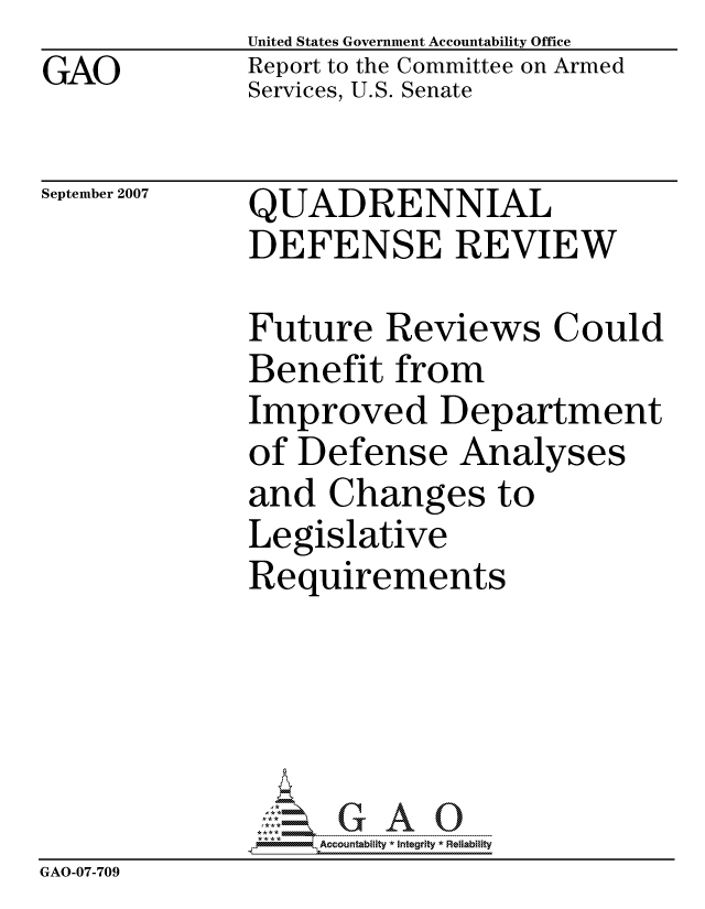 handle is hein.gao/gaocrptavgh0001 and id is 1 raw text is: GAO


United States Government Accountability Office
Report to the Committee on Armed
Services, U.S. Senate


September 2007


QUADRENNIAL
DEFENSE REVIEW


              Future Reviews Could
              Benefit from
              Improved Department
              of Defense Analyses
              and Changes to
              Legislative
              Requirements





                  ccountability * Integrity * Reliability
GAO-07-709


