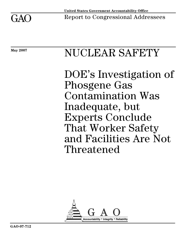 handle is hein.gao/gaocrptavgk0001 and id is 1 raw text is: GAO


United States Government Accountability Office
Report to Congressional Addressees


May 2007


NUCLEAR SAFETY


DOE's Investigation of
Phosgene Gas
Contamination Was
Inadequate, but
Experts Conclude
That Worker Safety
and Facilities Are Not
Threatened


                  ccountability * Integrity * Reliability
GAO-07-712


