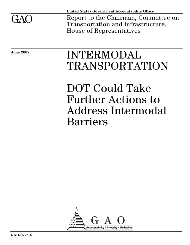 handle is hein.gao/gaocrptavgp0001 and id is 1 raw text is: 
GAO


United States Government Accountability Office
Report to the Chairman, Committee on
Transportation and Infrastructure,
House of Representatives


June 2007


INTERMODAL
TRANSPORTATION


                DOT Could Take
                Further Actions to
                Address Intermodal
                Barriers










                     ccountability * Integrity * Reliability
GAO-07-718


