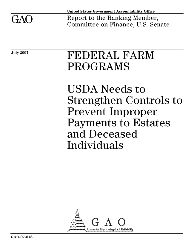 handle is hein.gao/gaocrptavjl0001 and id is 1 raw text is: GAO


United States Government Accountability Office
Report to the Ranking Member,
Committee on Finance, U.S. Senate


July 2007


FEDERAL FARM
PROGRAMS


              USDA Needs to
              Strengthen Controls to
              Prevent Improper
              Payments to Estates
              and Deceased
              Individuals






                   ccountability * Integrity * Reliability
GAO-07-818


