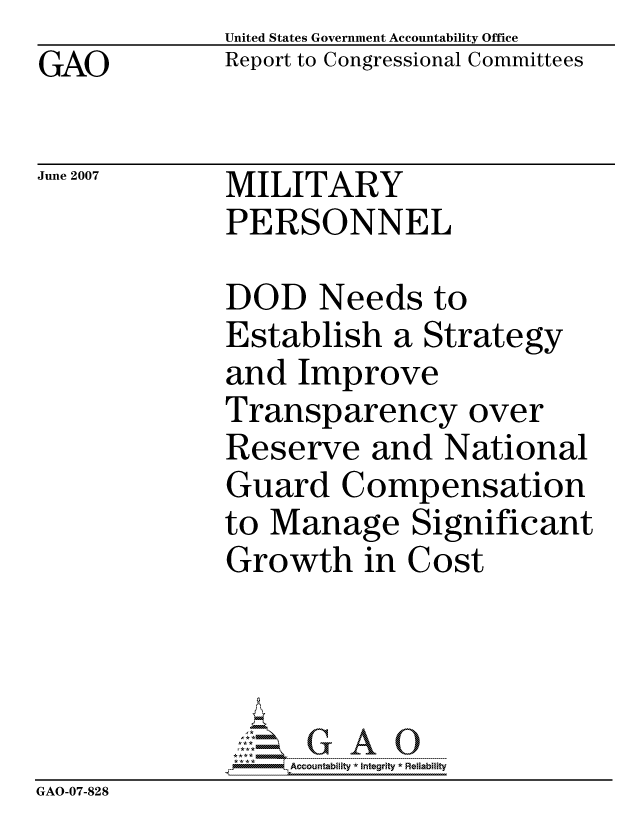 handle is hein.gao/gaocrptavjw0001 and id is 1 raw text is: GAO


United States Government Accountability Office
Report to Congressional Committees


June 2007


MILITARY
PERSONNEL


             DOD Needs to
             Establish a Strategy
             and Improve
             Transparency over
             Reserve and National
             Guard Compensation
             to Manage Significant
             Growth in Cost




                  ccountability * Integrity * Reliability
GAO-07-828


