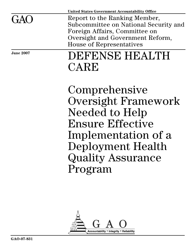 handle is hein.gao/gaocrptavjz0001 and id is 1 raw text is: GAO


United States Government Accountability Office
Report to the Ranking Member,
Subcommittee on National Security and
Foreign Affairs, Committee on
Oversight and Government Reform,
House of Representatives
DEFENSE HEALTH
CARE


June 2007


              Comprehensive
              Oversight Framework
              Needed to Help
              Ensure Effective
              Implementation of a
              Deployment Health
              Quality Assurance
              Program




                   ccountability * Integrity * Reliability
GAO-07-831


