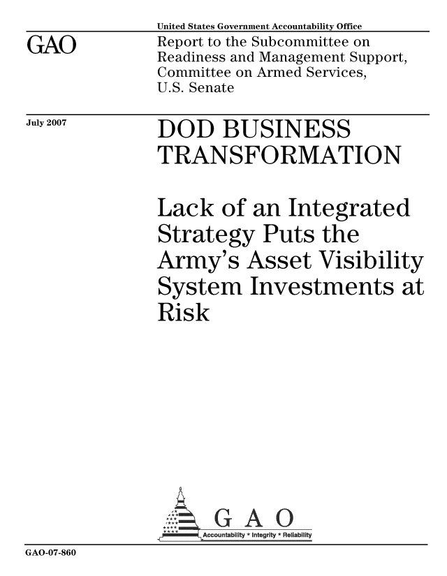 handle is hein.gao/gaocrptavkw0001 and id is 1 raw text is:                United States Government Accountability Office
GAO            Report to the Subcommittee on
               Readiness and Management Support,
               Committee on Armed Services,
               U.S. Senate


July 2007


DOD BUSINESS
TRANSFORMATION


               Lack of an Integrated
               Strategy Puts the
               Army's Asset Visibility
               System Investments at
               Risk







                    ccountability * Integrity * Reliability
GAO-07-860


