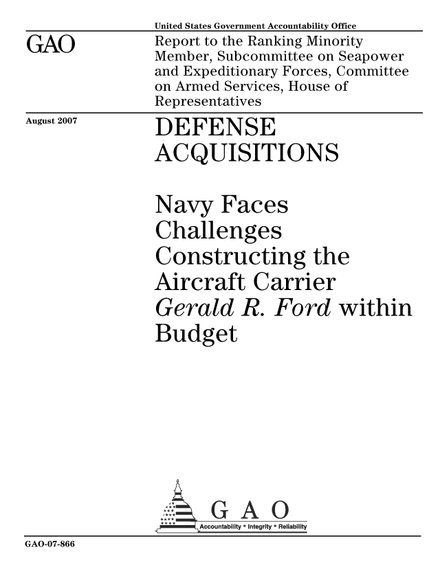 handle is hein.gao/gaocrptavlb0001 and id is 1 raw text is:                United States Government Accountability Office
GAO            Report to the Ranking Minority
               Member, Subcommittee on Seapower
               and Expeditionary Forces, Committee
               on Armed Services, House of
               Representatives


August 2007


DEFENSE
ACQUISITIONS


Navy Faces
Challenges
Constructing the
Aircraft Carrier
Gerald R. Ford within
Budget


                     ccountability * Integrity * Reliability
GAO-07-866


