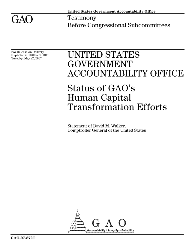 handle is hein.gao/gaocrptavlf0001 and id is 1 raw text is: 
                   United States Government Accountability Office

GAO                Testimony
                   Before Congressional Subcommittees


For Release on Delivery
Expected at 10:00 a.m. EDT
Tuesday, May 22, 2007


UNITED STATES
GOVERNMENT
ACCOUNTABILITY OFFICE


                   Status of GAO's
                   Human Capital
                   Transformation Efforts


                   Statement of David M. Walker,
                   Comptroller General of the United States
















                         Accountability * Integrtv * Reliability
GAO-07-872T


