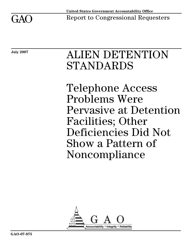 handle is hein.gao/gaocrptavli0001 and id is 1 raw text is: GAO


United States Government Accountability Office
Report to Congressional Requesters


July 2007


ALIEN DETENTION
STANDARDS


              Telephone Access
              Problems Were
              Pervasive at Detention
              Facilities; Other
              Deficiencies Did Not
              Show a Pattern of
              Noncompliance





                  ccountability * Integrity * Reliability
GAO-07-875


