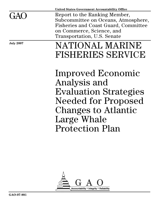 handle is hein.gao/gaocrptavln0001 and id is 1 raw text is: GAO


United States Government Accountability Office
Report to the Ranking Member,
Subcommittee on Oceans, Atmosphere,
Fisheries and Coast Guard, Committee
on Commerce, Science, and
Transportation, U.S. Senate


July 2007


NATIONAL MARINE
FISHERIES SERVICE


Improved Economic
Analysis and
Evaluation Strategies
Needed for Proposed
Changes to Atlantic
Large Whale
Protection Plan


                   ccountability * Integrity * Reliability
GAO-07-881


