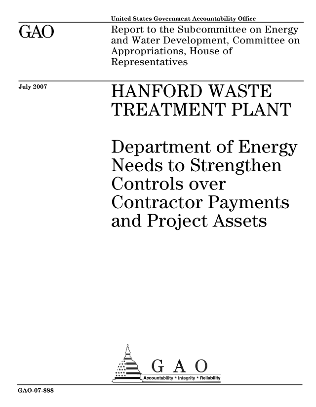 handle is hein.gao/gaocrptavls0001 and id is 1 raw text is:               United States Government Accountability Office
GAO           Report to the Subcommittee on Energy
              and Water Development, Committee on
              Appropriations, House of
              Representatives


July 2007


HANFORD WASTE
TREATMENT PLANT


Department of Energy
Needs to Strengthen
Controls over
Contractor Payments
and Project Assets


                   ccountability * Integrity * Reliability
GAO-07-888


