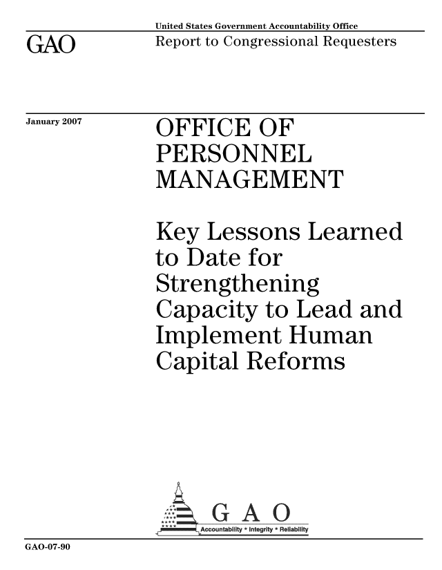 handle is hein.gao/gaocrptavmd0001 and id is 1 raw text is: 
GAO


United States Government Accountability Office
Report to Congressional Requesters


January 2007


OFFICE OF
PERSONNEL
MANAGEMENT


Key Lessons Learned
to Date for
Strengthening
Capacity to Lead and
Implement Human
Capital Reforms


                  ccountability * Integrity * Reliability
GAO-07-90


