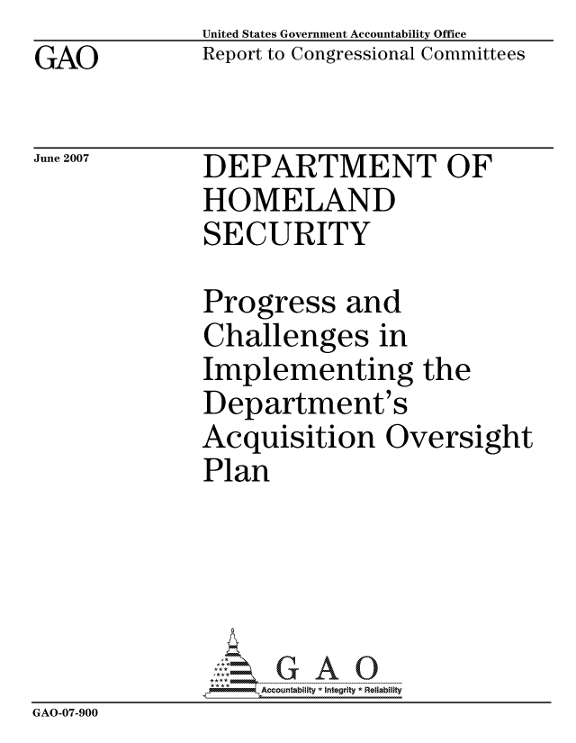 handle is hein.gao/gaocrptavme0001 and id is 1 raw text is: GAO


United States Government Accountability Office
Report to Congressional Committees


June 2007


DEPARTMENT OF
HOMELAND
SECURITY


Progress and
Challenges in
Implementing the
Department's
Acquisition Oversight
Plan


                   ccountability * Integrity * Reliability
GAO-07-900


