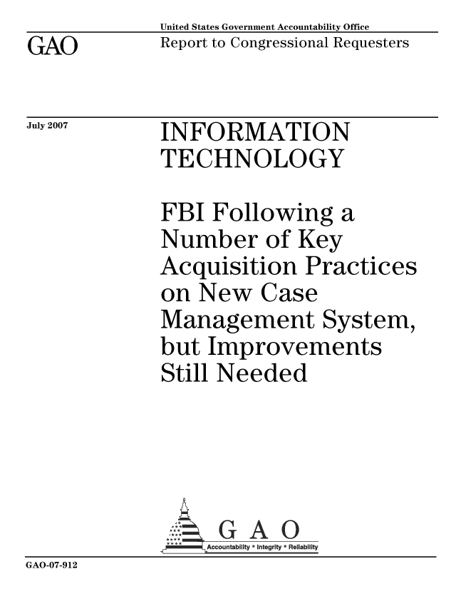 handle is hein.gao/gaocrptavmo0001 and id is 1 raw text is: GAO


United States Government Accountability Office
Report to Congressional Requesters


July 2007


INFORMATION
TECHNOLOGY


              FBI Following a
              Number of Key
              Acquisition Practices
              on New Case
              Management System,
              but Improvements
              Still Needed





                  ccountability * Integrity * Reliability
GAO-07-912


