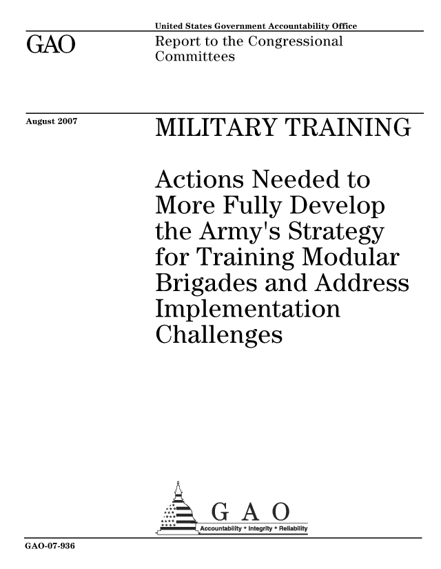 handle is hein.gao/gaocrptavng0001 and id is 1 raw text is: GAO


United States Government Accountability Office
Report to the Congressional
Committees


August 2007


MILITARY TRAINING


              Actions Needed to
              More Fully Develop
              the Army's Strategy
              for Training Modular
              Brigades and Address
              Implementation
              Challenges






                   ccountability * Integrity * Reliability
GAO-07-936



