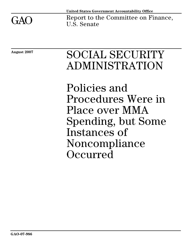handle is hein.gao/gaocrptavns0001 and id is 1 raw text is: 
GAO


United States Government Accountability Office
Report to the Committee on Finance,
U.S. Senate


August 2007


SOCIAL SECURITY
ADMINISTRATION


Policies and
Procedures Were in
Place over MMA
Spending, but Some
Instances of
Noncompliance
Occurred


GAO-07-986


