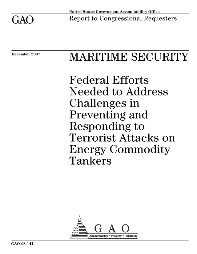 handle is hein.gao/gaocrptavpk0001 and id is 1 raw text is: GAO


United States Government Accountability Office
Report to Congressional Requesters


December 2007


MARITIME SECURITY


              Federal Efforts
              Needed to Address
              Challenges in
              Preventing and
              Responding to
              Terrorist Attacks on
              Energy Commodity
              Tankers





                   ccountability * Integrity * Reliability
GAO-08-141



