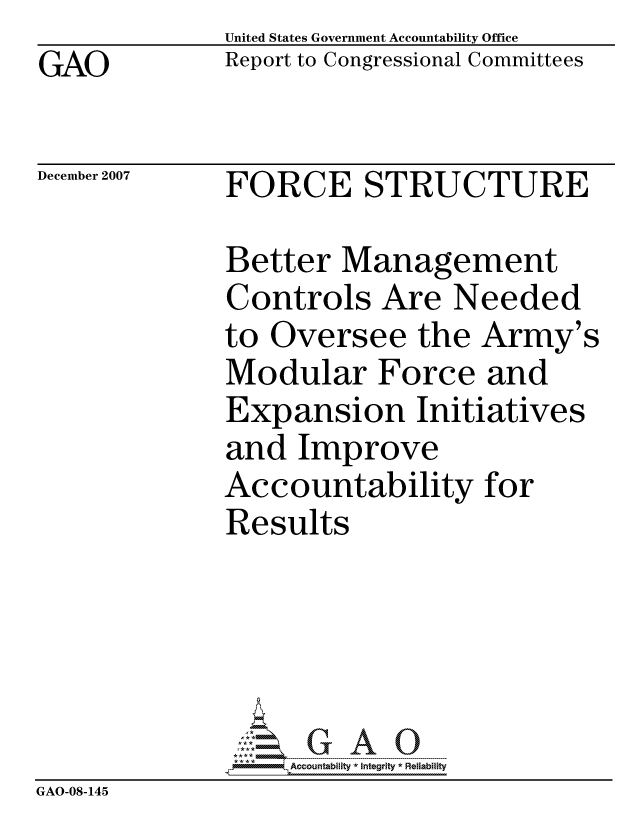 handle is hein.gao/gaocrptavpo0001 and id is 1 raw text is: GAO


United States Government Accountability Office
Report to Congressional Committees


December 2007


FORCE STRUCTURE


              Better Management
              Controls Are Needed
              to Oversee the Army's
              Modular Force and
              Expansion Initiatives
              and Improve
              Accountability for
              Results





                   ccountability * Integrity * Reliability
GAO-08-145


