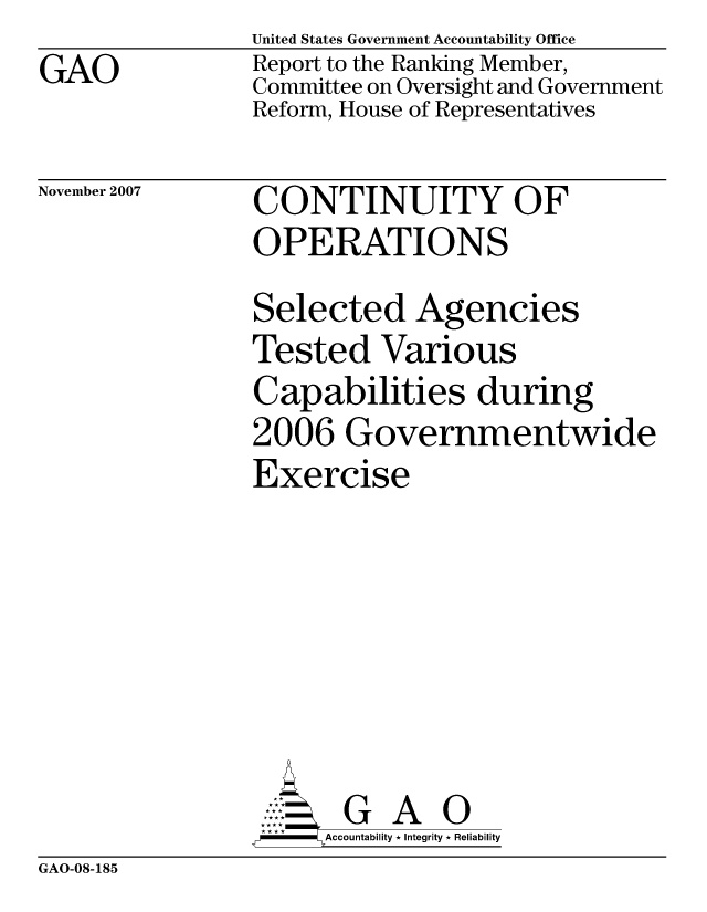 handle is hein.gao/gaocrptavqi0001 and id is 1 raw text is: GAO


United States Government Accountability Office
Report to the Ranking Member,
Committee on Oversight and Government
Reform, House of Representatives


November 2007


CONTINUITY OF
OPERATIONS


Selected Agencies
Tested Various
Capabilities during
2006 Governmentwide
Exercise






       G A 0
-   Accountability * Integrity * Reliability


GAO-08-185


