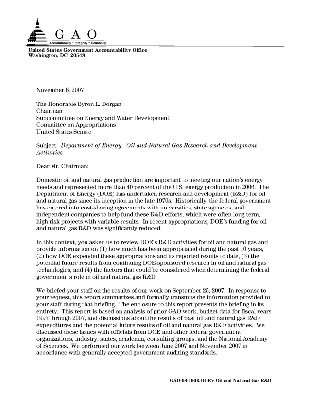 handle is hein.gao/gaocrptavql0001 and id is 1 raw text is: 


Sai

       Accountability * Integrity * Reliability
United States Government Accountability Office
Washington, DC 20548




   November 6, 2007

   The Honorable Byron L. Dorgan
   Chairman
   Subcommittee on Energy and Water Development
   Committee on Appropriations
   United States Senate

   Subject: Department of Energy: Oil and Natural Gas Research and Development
   Activities

   Dear Mr. Chairman:

   Domestic oil and natural gas production are important to meeting our nation's energy
   needs and represented more than 40 percent of the U.S. energy production in 2006. The
   Department of Energy (DOE) has undertaken research and development (R&D) for oil
   and natural gas since its inception in the late 1970s. Historically, the federal government
   has entered into cost-sharing agreements with universities, state agencies, and
   independent companies to help fund these R&D efforts, which were often long-term,
   high-risk projects with variable results. In recent appropriations, DOE's funding for oil
   and natural gas R&D was significantly reduced.

   In this context, you asked us to review DOE's R&D activities for oil and natural gas and
   provide information on (1) how much has been appropriated during the past 10 years,
   (2) how DOE expended these appropriations and its reported results to date, (3) the
   potential future results from continuing DOE-sponsored research in oil and natural gas
   technologies, and (4) the factors that could be considered when determining the federal
   government's role in oil and natural gas R&D.

   We briefed your staff on the results of our work on September 25, 2007. In response to
   your request, this report summarizes and formally transmits the information provided to
   your staff during that briefing. The enclosure to this report presents the briefing in its
   entirety. This report is based on analysis of prior GAO work, budget data for fiscal years
   1997 through 2007, and discussions about the results of past oil and natural gas R&D
   expenditures and the potential future results of oil and natural gas R&D activities. We
   discussed these issues with officials from DOE and other federal government
   organizations, industry, states, academia, consulting groups, and the National Academy
   of Sciences. We performed our work between June 2007 and November 2007 in
   accordance with generally accepted government auditing standards.


GAO-08-190R DOE's Oil and Natural Gas R&D



