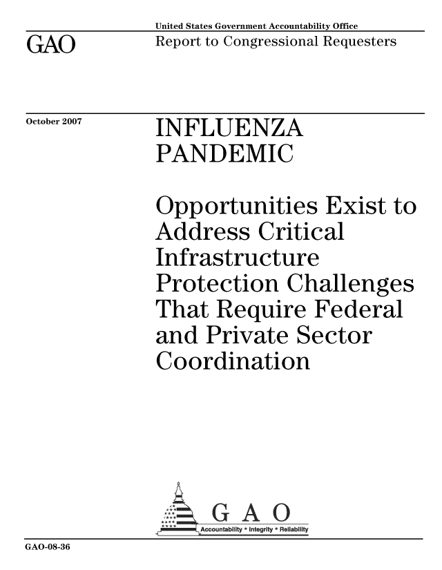 handle is hein.gao/gaocrptavtp0001 and id is 1 raw text is: GAO


United States Government Accountability Office
Report to Congressional Requesters


October 2007


INFLUENZA
PANDEMIC


              Opportunities Exist to
              Address Critical
              Infrastructure
              Protection Challenges
              That Require Federal
              and Private Sector
              Coordination





                   ccountability * Integrity * Reliability
GAO-08-36


