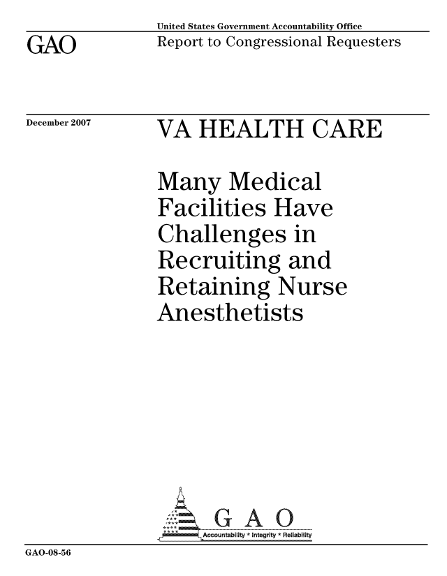 handle is hein.gao/gaocrptavuj0001 and id is 1 raw text is: GAO


United States Government Accountability Office
Report to Congressional Requesters


December 2007


VA HEALTH CARE


                Many Medical
                Facilities Have
                Challenges in
                Recruiting and
                Retaining Nurse
                Anesthetists







                     ccountability * Integrity *Re~iability
GAO-08-56


