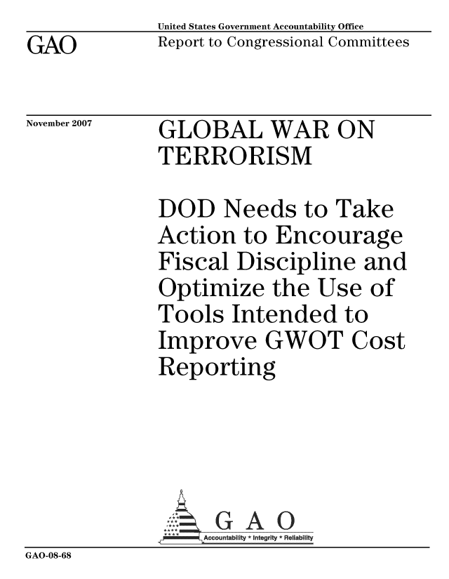 handle is hein.gao/gaocrptavuu0001 and id is 1 raw text is: GAO


United States Government Accountability Office
Report to Congressional Committees


November 2007


GLOBAL WAR ON
TERRORISM


              DOD Needs to Take
              Action to Encourage
              Fiscal Discipline and
              Optimize the Use of
              Tools Intended to
              Improve GWOT Cost
              Reporting





                  ccountability * Integrity * Reliability
GAO-08-68


