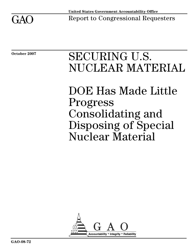 handle is hein.gao/gaocrptavuy0001 and id is 1 raw text is: GAO


United States Government Accountability Office
Report to Congressional Requesters


October 2007


SECURING U.S.
NUCLEAR MATERIAL


               DOE Has Made Little
               Progress
               Consolidating and
               Disposing of Special
               Nuclear Material







                    ccountability * Integrity * Reliability
GAO-08-72


