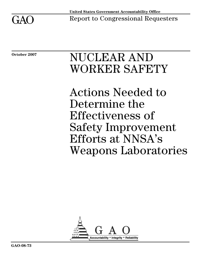 handle is hein.gao/gaocrptavuz0001 and id is 1 raw text is: GAO


United States Government Accountability Office
Report to Congressional Requesters


October 2007


NUCLEAR AND
WORKER SAFETY


              Actions Needed to
              Determine the
              Effectiveness of
              Safety Improvement
              Efforts at NNSA's
              Weapons Laboratories






                   ccountability * Integrity * Reliability
GAO-08-73


