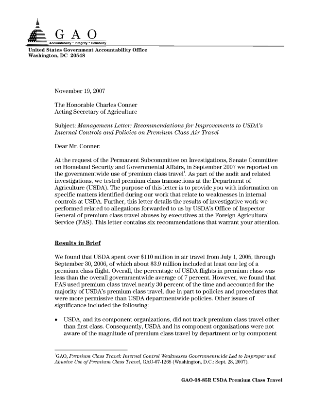 handle is hein.gao/gaocrptavvl0001 and id is 1 raw text is: 


Sai

       Accountability * Integrity * Reliability
United States Government Accountability Office
Washington, DC 20548





         November 19, 2007

         The Honorable Charles Conner
         Acting Secretary of Agriculture

         Subject: Management Letter: Recommendations for Improvements to USDA's
         Internal Controls and Policies on Premium Class Air Travel

         Dear Mr. Conner:

         At the request of the Permanent Subcommittee on Investigations, Senate Committee
         on Homeland Security and Governmental Affairs, in September 2007 we reported on
         the governmentwide use of premium class travel'. As part of the audit and related
         investigations, we tested premium class transactions at the Department of
         Agriculture (USDA). The purpose of this letter is to provide you with information on
         specific matters identified during our work that relate to weaknesses in internal
         controls at USDA. Further, this letter details the results of investigative work we
         performed related to allegations forwarded to us by USDA's Office of Inspector
         General of premium class travel abuses by executives at the Foreign Agricultural
         Service (FAS). This letter contains six recommendations that warrant your attention.


         Results in Brief

         We found that USDA spent over $110 million in air travel from July 1, 2005, through
         September 30, 2006, of which about $3.9 million included at least one leg of a
         premium class flight. Overall, the percentage of USDA flights in premium class was
         less than the overall governmentwide average of 7 percent. However, we found that
         FAS used premium class travel nearly 30 percent of the time and accounted for the
         majority of USDA's premium class travel, due in part to policies and procedures that
         were more permissive than USDA departmentwide policies. Other issues of
         significance included the following:

         0 USDA, and its component organizations, did not track premium class travel other
            than first class. Consequently, USDA and its component organizations were not
            aware of the magnitude of premium class travel by department or by component


         'GAO, Premium Class Travel: Internal Control Weaknesses Governmentwide Led to Improper and
         Abusive Use of Premium Class Travel, GAO-07-1268 (Washington, D.C.: Sept. 28, 2007).


GAO-08-85R USDA Premium Class Travel


