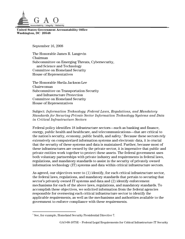 handle is hein.gao/gaocrptawdi0001 and id is 1 raw text is: 




          G A 0

United States Government Accountability Office
Washington, DC 20548


         September 16, 2008

         The Honorable James R. Langevin
         Chairman
         Subcommittee on Emerging Threats, Cybersecurity,
            and Science and Technology
         Committee on Homeland Security
         House of Representatives

         The Honorable Sheila Jackson-Lee
         Chairwoman
         Subcommittee on Transportation Security
            and Infrastructure Protection
         Committee on Homeland Security
         House of Representatives

         Subject: Information Technology: Federal Laws, Regulations, and Mandatory
         Standards for Securing Private Sector Information Technology Systems and Data
         in Critical Infrastructure Sectors

         Federal policy identifies 18 infrastructure sectors-such as banking and finance,
         energy, public health and healthcare, and telecommunications-that are critical to
         the nation's security, economy, public health, and safety.' Because these sectors rely
         extensively on computerized information systems and electronic data, it is crucial
         that the security of these systems and data is maintained. Further, because most of
         these infrastructures are owned by the private sector, it is imperative that public and
         private entities work together to protect these assets. The federal government uses
         both voluntary partnerships with private industry and requirements in federal laws,
         regulations, and mandatory standards to assist in the security of privately owned
         information technology (IT) systems and data within critical infrastructure sectors.

         As agreed, our objectives were to (1) identify, for each critical infrastructure sector,
         the federal laws, regulations, and mandatory standards that pertain to securing that
         sector's privately owned IT systems and data and (2) identify enforcement
         mechanisms for each of the above laws, regulations, and mandatory standards. To
         accomplish these objectives, we solicited information from the federal agencies
         responsible for overseeing each critical infrastructure sector to identify the
         applicable requirements, as well as the mechanisms and authorities available to the
         government to enforce compliance with these requirements.


         1 See, for example, Homeland Security Presidential Directive 7.


GAO-08-1075R - Federal Legal Requirements for Critical Infrastructure IT Security


