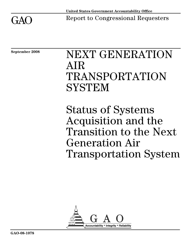 handle is hein.gao/gaocrptawdj0001 and id is 1 raw text is:               United States Government Accountability Office
GAO           Report to Congressional Requesters


September 2008


NEXT GENERATION
AIR
TRANSPORTATION
SYSTEM


Status of Systems
Acquisition and the
Transition to the Next
Generation Air
Transportation System


                   ccountability * Integrity * Reliability
GAO-08-1078


