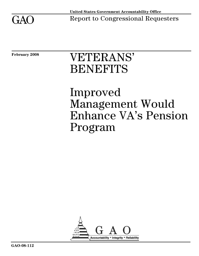 handle is hein.gao/gaocrptawdl0001 and id is 1 raw text is: GAO


United States Government Accountability Office
Report to Congressional Requesters


February 2008


VETERANS'
BENEFITS


                Improved
                Management Would
                Enhance VA's Pension
                Program








                     ccountability * Integrity * Reliability
GAO-08-112


