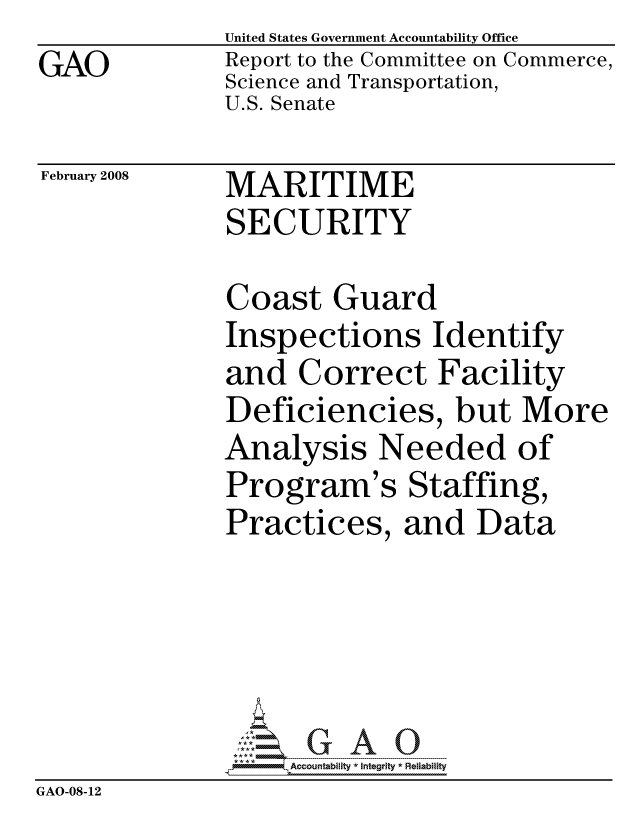 handle is hein.gao/gaocrptawej0001 and id is 1 raw text is: GAO


United States Government Accountability Office
Report to the Committee on Commerce,
Science and Transportation,
U.S. Senate


February 2008


MARITIME
SECURITY


               Coast Guard
               Inspections Identify
               and Correct Facility
               Deficiencies, but More
               Analysis Needed of
               Program's Staffing,
               Practices, and Data





                   ccountability * Integrity * Reliability
GAO-08-12


