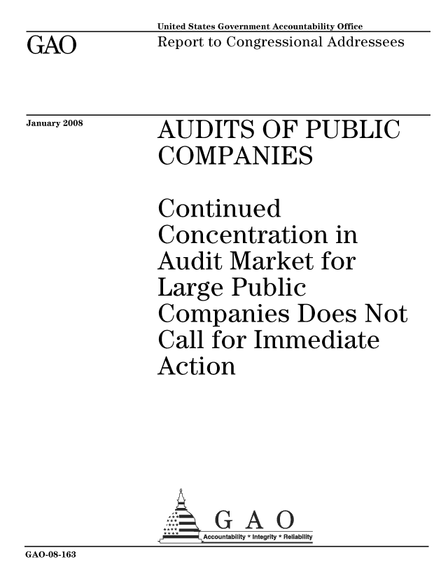 handle is hein.gao/gaocrptaweq0001 and id is 1 raw text is: GAO


United States Government Accountability Office
Report to Congressional Addressees


January 2008


AUDITS OF PUBLIC
COMPANIES


              Continued
              Concentration in
              Audit Market for
              Large Public
              Companies Does Not
              Call for Immediate
              Action





                   ccountability * Integrity * Reliability
GAO-08-163


