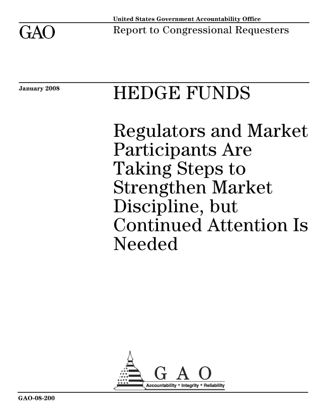 handle is hein.gao/gaocrptawfc0001 and id is 1 raw text is: GAO


United States Government Accountability Office
Report to Congressional Requesters


January 2008


HEDGE FUNDS


               Regulators and Market
               Participants Are
               Taking Steps to
               Strengthen Market
               Discipline, but
               Continued Attention Is
               Needed






                    ccountability * Integrity * Reliability
GAO-08-200


