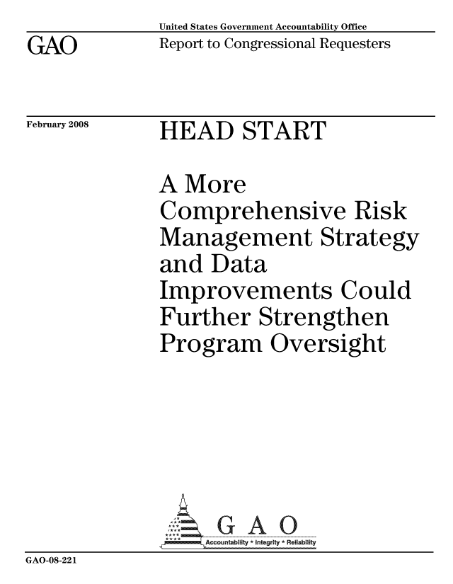 handle is hein.gao/gaocrptawfg0001 and id is 1 raw text is: GAO


United States Government Accountability Office
Report to Congressional Requesters


February 2008


HEAD START


              A More
              Comprehensive Risk
              Management Strategy
              and Data
              Improvements Could
              Further Strengthen
              Program Oversight






                    ccountability * Integrity * Reliability
GAO-08-22 1


