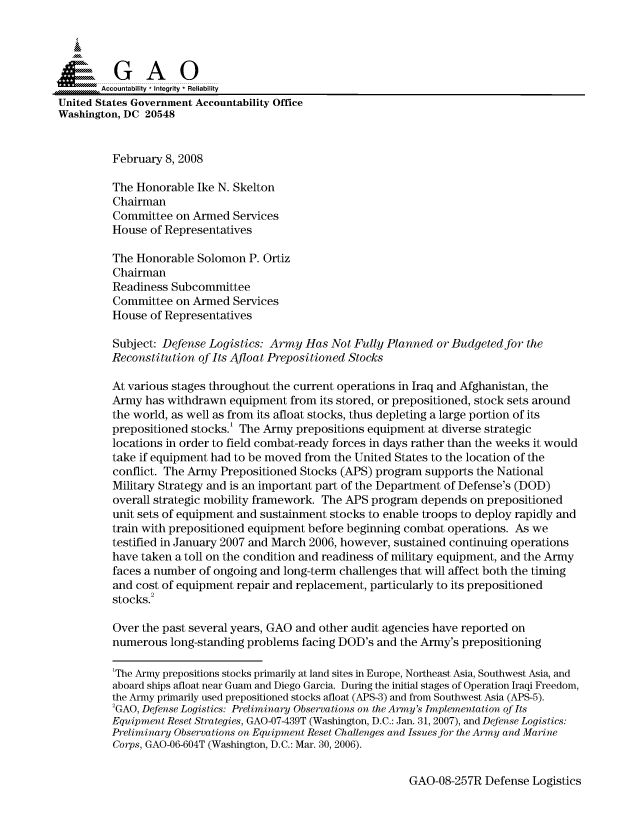 handle is hein.gao/gaocrptawfo0001 and id is 1 raw text is: 



  SGAO

       Accountability * Integrity * Reliability
United States Government Accountability Office
Washington, DC 20548


         February 8, 2008

         The Honorable Ike N. Skelton
         Chairman
         Committee on Armed Services
         House of Representatives

         The Honorable Solomon P. Ortiz
         Chairman
         Readiness Subcommittee
         Committee on Armed Services
         House of Representatives

         Subject: Defense Logistics: Army Has Not Fully Planned or Budgeted for the
         Reconstitution of Its Afloat Prepositioned Stocks

         At various stages throughout the current operations in Iraq and Afghanistan, the
         Army has withdrawn equipment from its stored, or prepositioned, stock sets around
         the world, as well as from its afloat stocks, thus depleting a large portion of its
         prepositioned stocks.' The Army prepositions equipment at diverse strategic
         locations in order to field combat-ready forces in days rather than the weeks it would
         take if equipment had to be moved from the United States to the location of the
         conflict. The Army Prepositioned Stocks (APS) program supports the National
         Military Strategy and is an important part of the Department of Defense's (DOD)
         overall strategic mobility framework. The APS program depends on prepositioned
         unit sets of equipment and sustainment stocks to enable troops to deploy rapidly and
         train with prepositioned equipment before beginning combat operations. As we
         testified in January 2007 and March 2006, however, sustained continuing operations
         have taken a toll on the condition and readiness of military equipment, and the Army
         faces a number of ongoing and long-term challenges that will affect both the timing
         and cost of equipment repair and replacement, particularly to its prepositioned
         stocks.2

         Over the past several years, GAO and other audit agencies have reported on
         numerous long-standing problems facing DOD's and the Army's prepositioning

         'The Army prepositions stocks primarily at land sites in Europe, Northeast Asia, Southwest Asia, and
         aboard ships afloat near Guam and Diego Garcia. During the initial stages of Operation Iraqi Freedom,
         the Army primarily used prepositioned stocks afloat (APS-3) and from Southwest Asia (APS-5).
         2GAO, Defense Logistics: Preliminary Observations on the Army's Implementation of Its
         Equipment Reset Strategies, GAO-07-439T (Washington, D.C.: Jan. 31, 2007), and Defense Logistics:
         Preliminary Observations on Equipment Reset Challenges and Issues for the Army and Marine
         Corps, GAO-06-604T (Washington, D.C.: Mar. 30, 2006).


GAO-08-257R Defense Logistics


