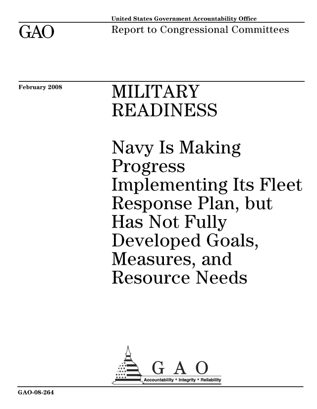 handle is hein.gao/gaocrptawfs0001 and id is 1 raw text is: GAO


United States Government Accountability Office
Report to Congressional Committees


February 2008


MILITARY
READINESS


Navy Is Making
Progress
Implementing Its Fleet
Response Plan, but
Has Not Fully
Developed Goals,
Measures, and
Resource Needs


                   ccountability * Integrity * Reliability
GAO-08-264



