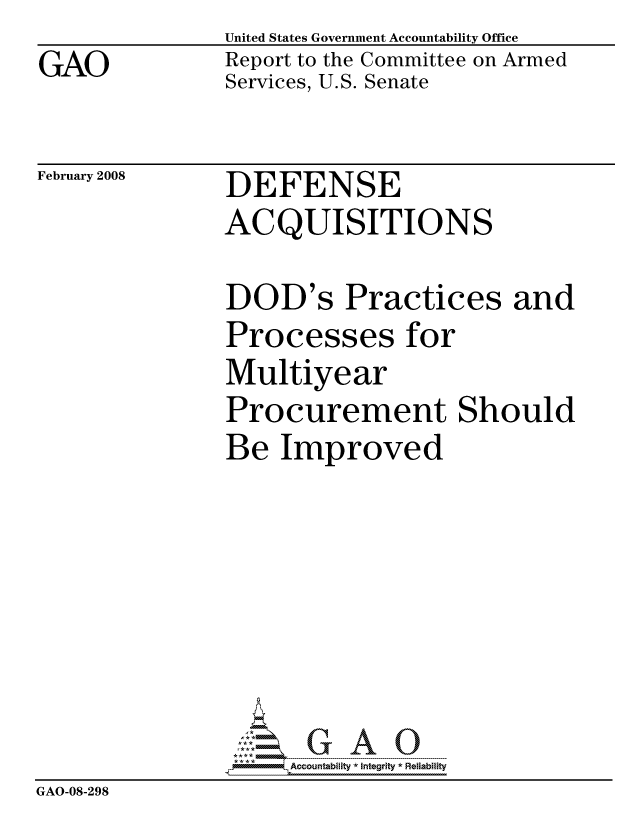 handle is hein.gao/gaocrptawgj0001 and id is 1 raw text is: GAO


United States Government Accountability Office
Report to the Committee on Armed
Services, U.S. Senate


February 2008


DEFENSE
ACQUISITIONS


               DOD's Practices and
               Processes for
               Multiyear
               Procurement Should
               Be Improved







                    ccountability * Integrity * Reliability
GAO-08-298


