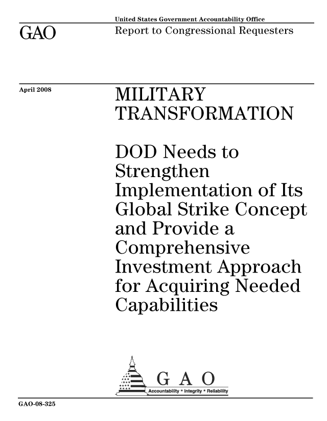 handle is hein.gao/gaocrptawgy0001 and id is 1 raw text is:              United States Government Accountability Office
GAO          Report to Congressional Requesters

April 2008   MILITARY
             TRANSFORMATION

             DOD Needs to
             Strengthen
             Implementation of Its
             Global Strike Concept
             and Provide a
             Comprehensive
             Investment Approach
             for Acquiring Needed
             Capabilities



                  ccountability * Integrity * Reliability
GAO-08-325


