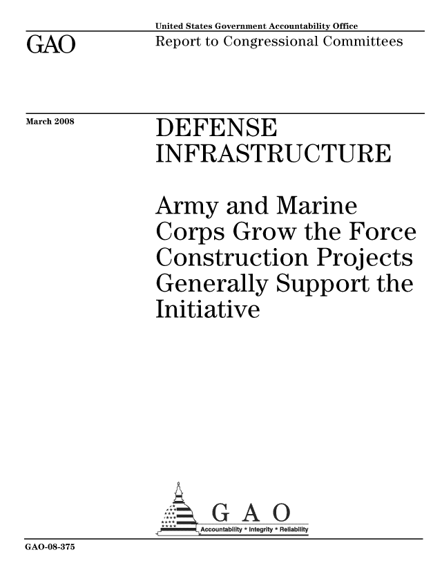 handle is hein.gao/gaocrptawid0001 and id is 1 raw text is: GAO


United States Government Accountability Office
Report to Congressional Committees


March 2008


DEFENSE
INFRASTRUCTURE


               Army and Marine
               Corps Grow the Force
               Construction Projects
               Generally Support the
               Initiative







                    ccountability * Integrity * Reliability
GAO-08-375


