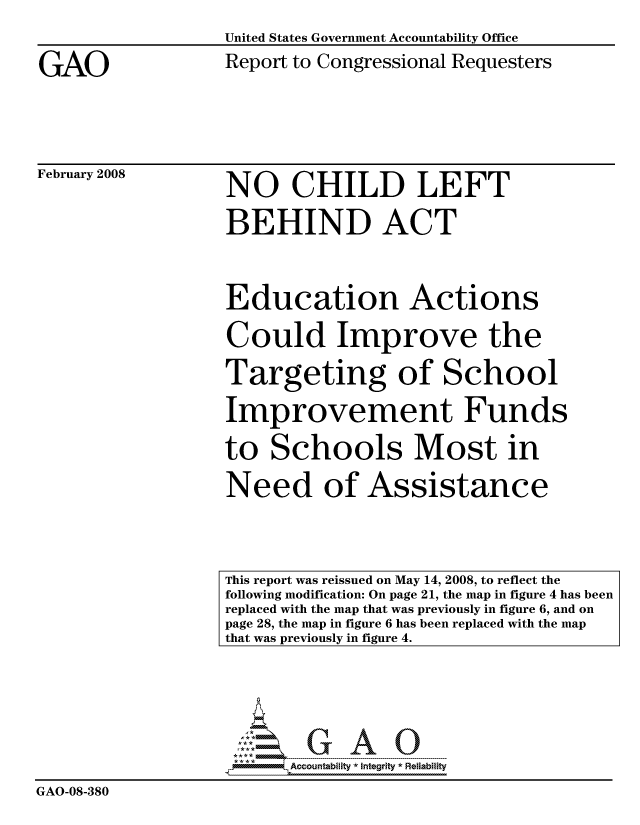 handle is hein.gao/gaocrptawig0001 and id is 1 raw text is: 


GAO


United States Government Accountability Office
Report to Congressional Requesters


February 2008


NO CHILD LEFT

BEHIND ACT



Education Actions

Could Improve the

Targeting of School

Improvement Funds

to Schools Most in

Need of Assistance


                    . ----- ---------  A--------j      Reia il
                         Accountability * Integrtv * Reliability
GAO-08-380


This report was reissued on May 14, 2008, to reflect the
following modification: On page 21, the map in figure 4 has been
replaced with the map that was previously in figure 6, and on
page 28, the map in figure 6 has been replaced with the map
that was previously in figure 4.


