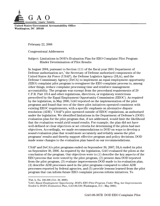 handle is hein.gao/gaocrptawil0001 and id is 1 raw text is: 



  S=GAO
       Accountability * Integrity * Reliability
United States Government Accountability Office
Washington, DC 20548




         February 22, 2008

         Congressional Addressees

         Subject: Limitations in DOD's Evaluation Plan for EEO Complaint Pilot Program
                 Hinder Determination of Pilot Results

         In August 2004, pursuant to Section 1111 of the fiscal year 2001 Department of
         Defense authorization act,' the Secretary of Defense authorized components of the
         United States Air Force (USAF), the Defense Logistics Agency (DLA), and the
         Defense Commissary Agency (DeCA) to implement an equal employment opportunity
         (EEO) complaint pilot program to reengineer the EEO complaint process to, among
         other things, reduce complaint processing time and reinforce management
         accountability. The program was exempt from the procedural requirements of 29
         C.F.R. Part 1614 and other regulations, directives, or regulatory restrictions
         prescribed by the Equal Employment Opportunity Commission (EEOC). As required
         by the legislation, in May 2006, GAO reported on the implementation of the pilot
         programs and found that two of the three pilot initiatives operated consistent with
         existing EEOC requirements, with a specific emphasis on alternative dispute
         resolution (ADR).2 USAF's pilot operated outside of EEOC regulations, as authorized
         under the legislation. We identified limitations in the Department of Defense's (DOD)
         evaluation plan for the pilot program that, if not addressed, would limit the likelihood
         that the evaluation would yield sound results. For example, the plan did not have
         well-defined or clear objectives or set criteria for determining if the pilots had met
         objectives. Accordingly, we made recommendations to DOD on ways to develop a
         sound evaluation plan that would more accurately and reliably assess the pilot
         programs' results and thereby support effective program and policy decisions. DOD
         made some changes to the evaluation plan based on our recommendations.

         USAF and DeCA's pilot programs ended on September 30, 2007; DLA ended its pilot
         on September 30, 2006. As required by the legislation, GAO evaluated the pilots at the
         conclusion of the program. Our objectives were to (1) describe the key aspects of the
         EEO process that were tested by the pilot program, (2) present data DOD reported
         from the pilot program, (3) evaluate improvements DOD made to its evaluation plan,
         (4) describe ADR processes used in the pilot programs compared to other ADR
         processes reported by federal agencies, and (5) provide lessons learned from the pilot
         program that can inform future EEO complaint process reform initiatives. To

         'Pub. L. No. 106-398 (Oct. 30, 2000).
         2GAO, Equal Employment Opportunity: DOD's EEO Pilot Program Under Way, but Improvements
         Needed to DOD's Evaluation Plan, GAO-06-538 (Washington, D.C.: May 2006).


GAO-08-387R DOD EEO Complaint Pilot


